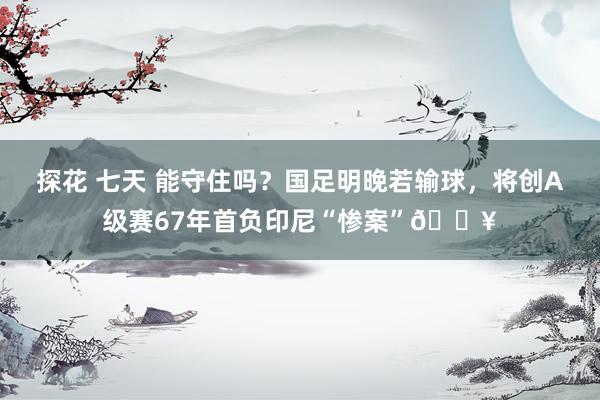 探花 七天 能守住吗？国足明晚若输球，将创A级赛67年首负印尼“惨案”💥