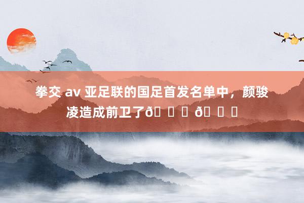 拳交 av 亚足联的国足首发名单中，颜骏凌造成前卫了😂😂
