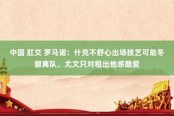 中国 肛交 罗马诺：什克不舒心出场技艺可能冬窗离队，尤文只对租出他感酷爱