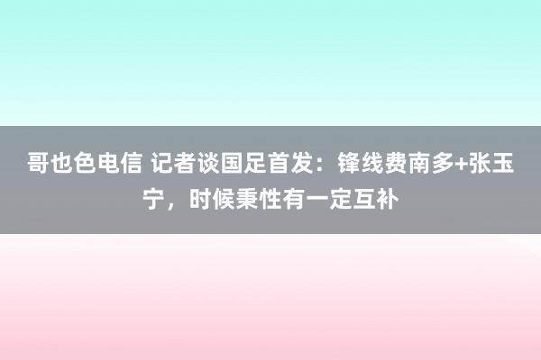 哥也色电信 记者谈国足首发：锋线费南多+张玉宁，时候秉性有一定互补