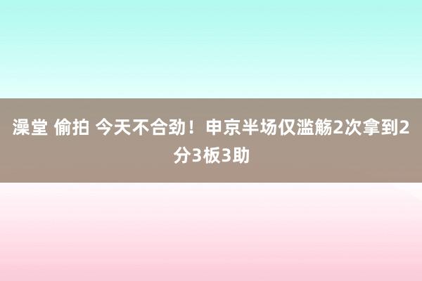 澡堂 偷拍 今天不合劲！申京半场仅滥觞2次拿到2分3板3助