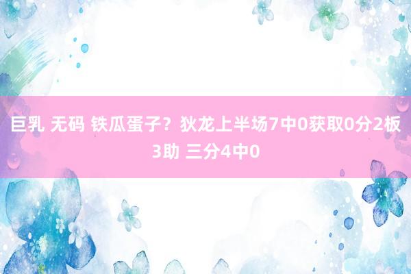 巨乳 无码 铁瓜蛋子？狄龙上半场7中0获取0分2板3助 三分4中0