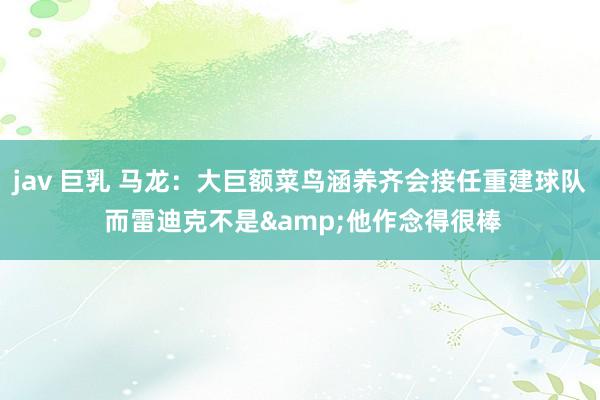 jav 巨乳 马龙：大巨额菜鸟涵养齐会接任重建球队 而雷迪克不是&他作念得很棒