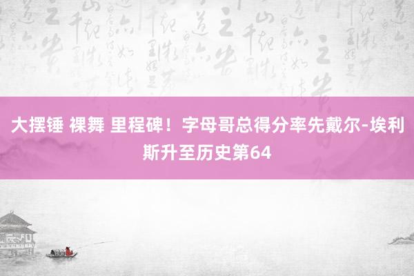 大摆锤 裸舞 里程碑！字母哥总得分率先戴尔-埃利斯升至历史第64