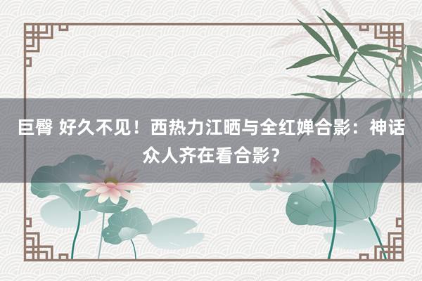 巨臀 好久不见！西热力江晒与全红婵合影：神话众人齐在看合影？