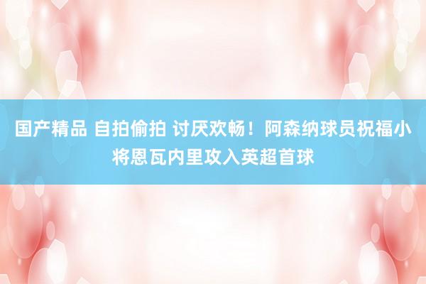 国产精品 自拍偷拍 讨厌欢畅！阿森纳球员祝福小将恩瓦内里攻入英超首球