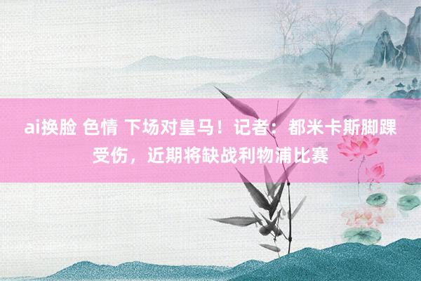 ai换脸 色情 下场对皇马！记者：都米卡斯脚踝受伤，近期将缺战利物浦比赛