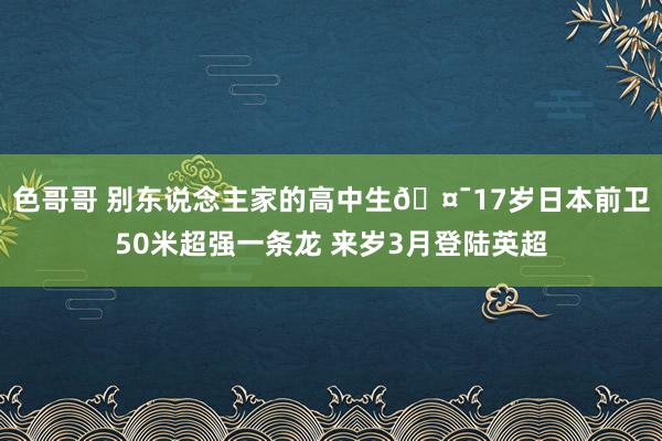 色哥哥 别东说念主家的高中生🤯17岁日本前卫50米超强一条龙 来岁3月登陆英超
