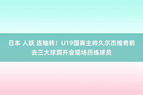 日本 人妖 连轴转！U19国青主帅久尔杰维奇前去三大球洞开会现场历练球员