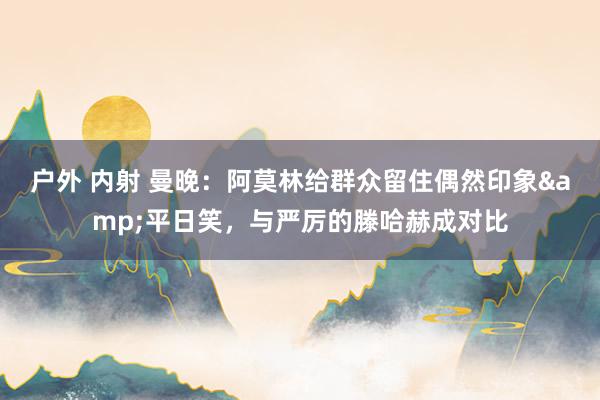 户外 内射 曼晚：阿莫林给群众留住偶然印象&平日笑，与严厉的滕哈赫成对比