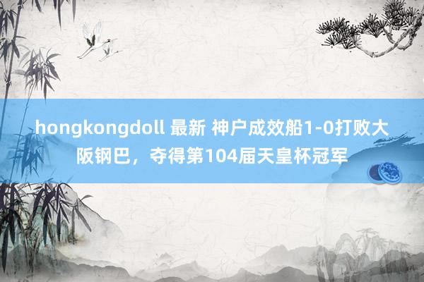hongkongdoll 最新 神户成效船1-0打败大阪钢巴，夺得第104届天皇杯冠军