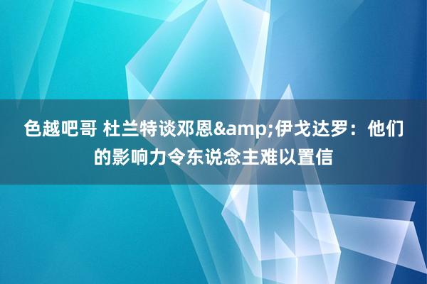 色越吧哥 杜兰特谈邓恩&伊戈达罗：他们的影响力令东说念主难以置信