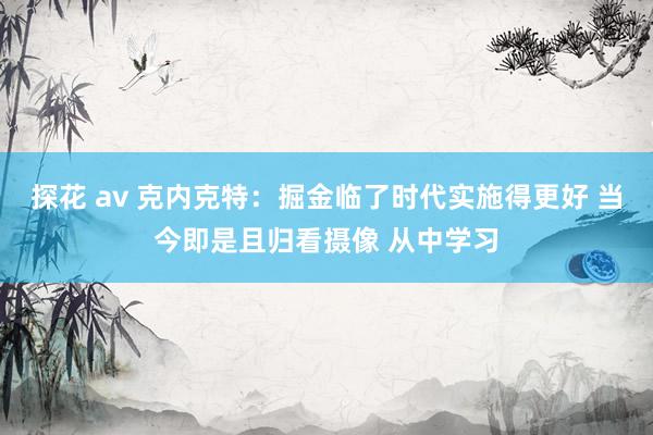 探花 av 克内克特：掘金临了时代实施得更好 当今即是且归看摄像 从中学习