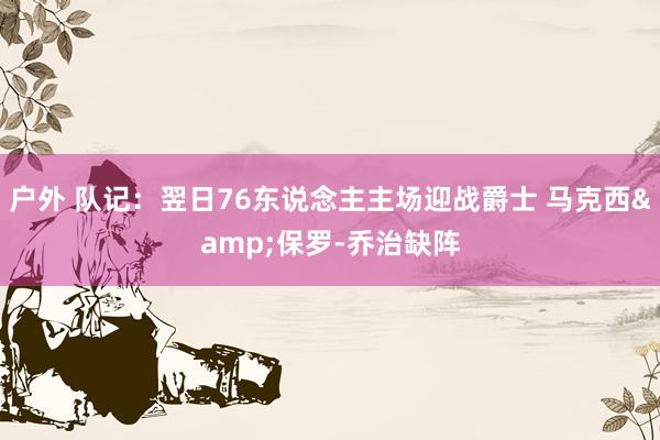 户外 队记：翌日76东说念主主场迎战爵士 马克西&保罗-乔治缺阵