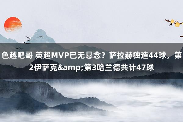 色越吧哥 英超MVP已无悬念？萨拉赫独造44球，第2伊萨克&第3哈兰德共计47球