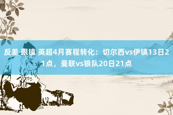 反差 眼镜 英超4月赛程转化：切尔西vs伊镇13日21点，曼联vs狼队20日21点