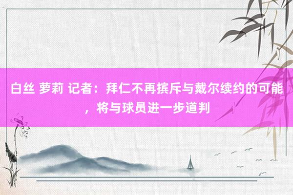 白丝 萝莉 记者：拜仁不再摈斥与戴尔续约的可能，将与球员进一步道判