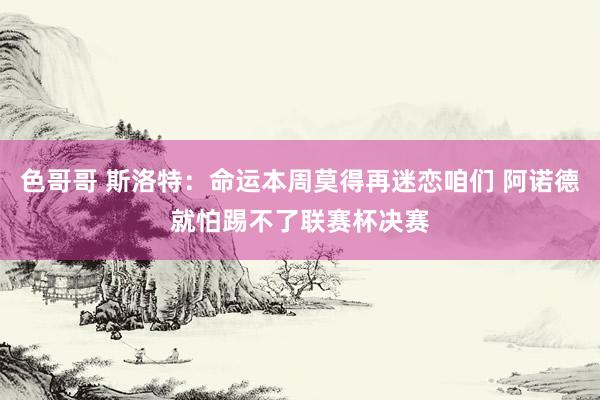 色哥哥 斯洛特：命运本周莫得再迷恋咱们 阿诺德就怕踢不了联赛杯决赛
