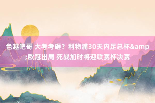 色越吧哥 大考考砸？利物浦30天内足总杯&欧冠出局 死战加时将迎联赛杯决赛