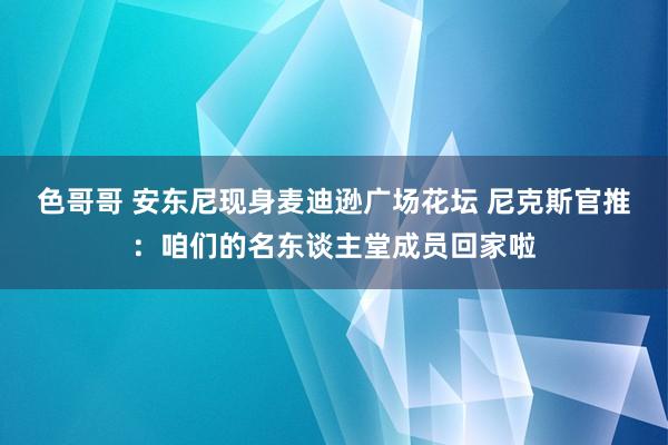 色哥哥 安东尼现身麦迪逊广场花坛 尼克斯官推：咱们的名东谈主堂成员回家啦