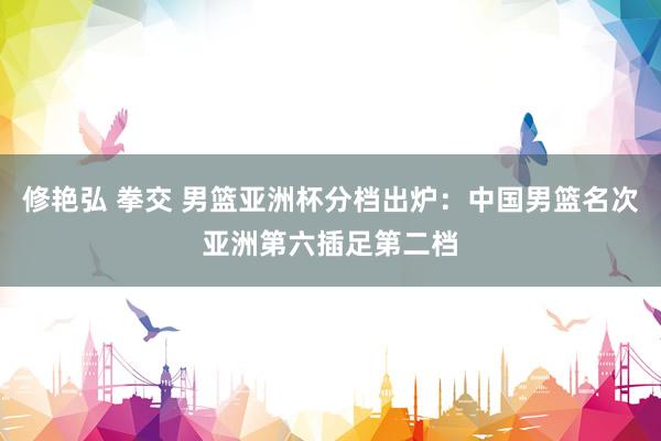 修艳弘 拳交 男篮亚洲杯分档出炉：中国男篮名次亚洲第六插足第二档