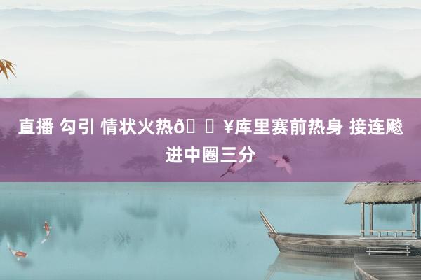 直播 勾引 情状火热🔥库里赛前热身 接连飚进中圈三分