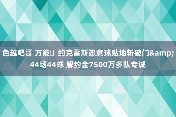 色越吧哥 万能❗约克雷斯恣意球贴地斩破门&44场44球 解约金7500万多队专诚