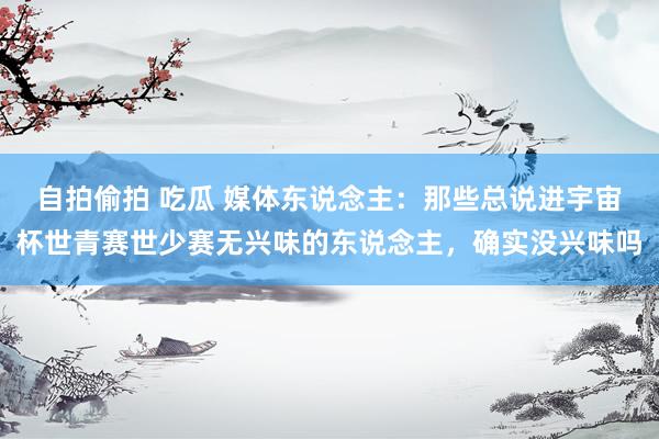 自拍偷拍 吃瓜 媒体东说念主：那些总说进宇宙杯世青赛世少赛无兴味的东说念主，确实没兴味吗
