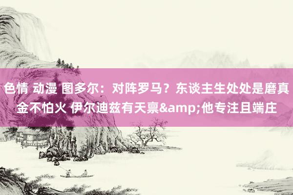 色情 动漫 图多尔：对阵罗马？东谈主生处处是磨真金不怕火 伊尔迪兹有天禀&他专注且端庄