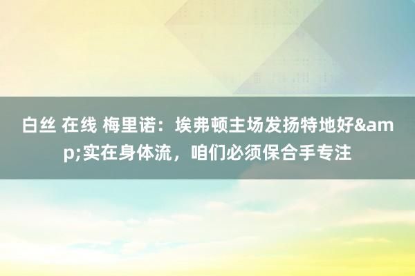 白丝 在线 梅里诺：埃弗顿主场发扬特地好&实在身体流，咱们必须保合手专注