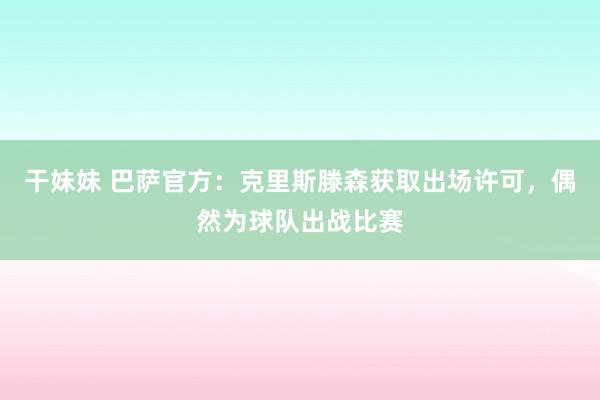 干妹妹 巴萨官方：克里斯滕森获取出场许可，偶然为球队出战比赛